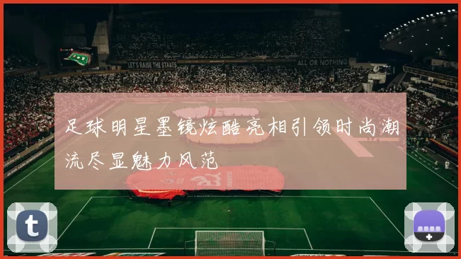 足球明星墨镜炫酷亮相引领时尚潮流尽显魅力风范