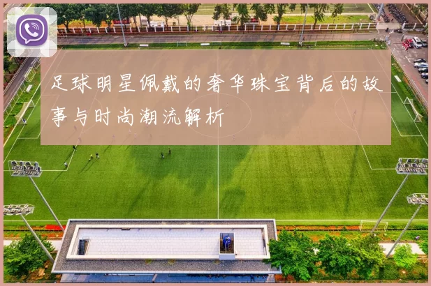 足球明星佩戴的奢华珠宝背后的故事与时尚潮流解析