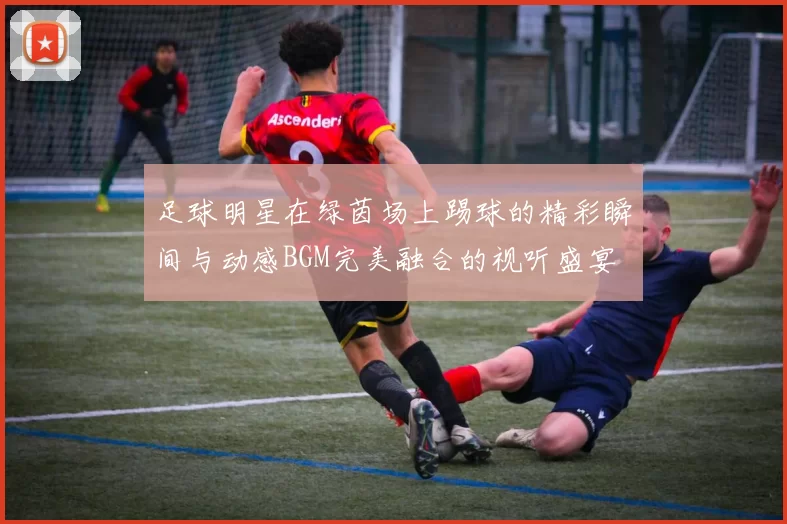 足球明星在绿茵场上踢球的精彩瞬间与动感BGM完美融合的视听盛宴