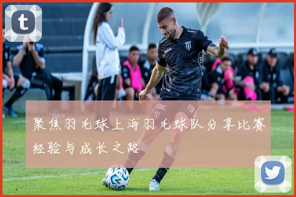 聚焦羽毛球上海羽毛球队分享比赛经验与成长之路