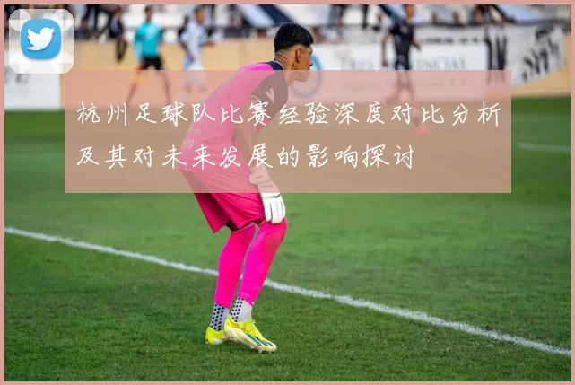 杭州足球队比赛经验深度对比分析及其对未来发展的影响探讨