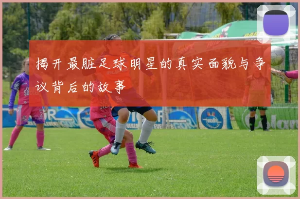 揭开最脏足球明星的真实面貌与争议背后的故事